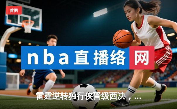 雷霆逆转独行侠晋级西决，亚历山大36分率队完成17分大逆转