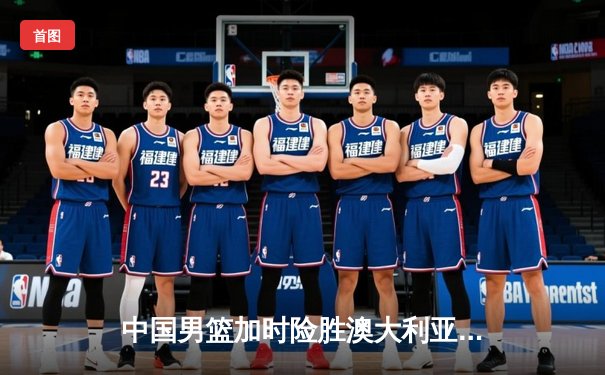 中国男篮加时险胜澳大利亚 周琦25+16统治内线