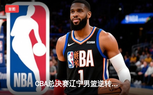 CBA总决赛辽宁男篮逆转广东夺得队史第四冠 赵继伟荣膺FMVP