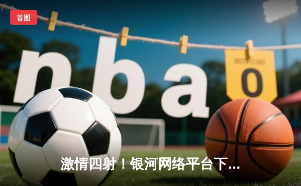 激情四射！银河网络平台下载手机版在哪里用户见证广东宏远加时险胜辽宁本钢，CBA半决赛悬念迭起