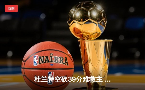 杜兰特空砍39分难救主 太阳加时憾负独行侠东契奇50分创赛季新高