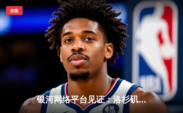 银河网络平台见证：洛杉矶湖人加时逆转雄鹿，詹姆斯关键三分锁定胜局