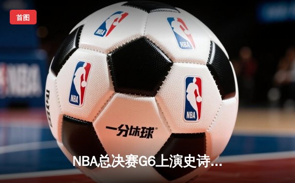 NBA总决赛G6上演史诗逆转：凯尔特人末节狂轰28-6击溃勇士