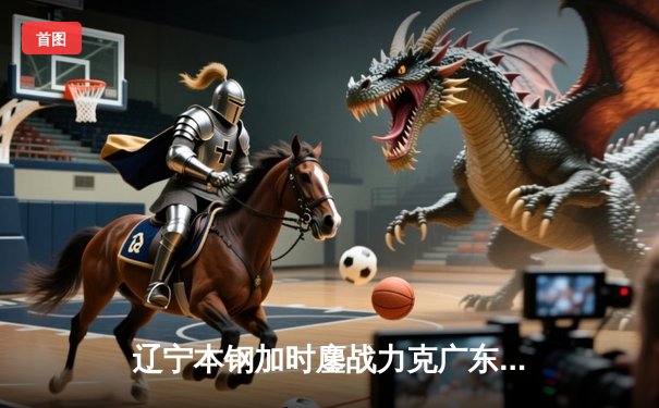 辽宁本钢加时鏖战力克广东宏远，赵继伟33分导演惊天逆转